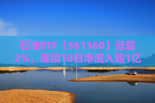 石油ETF（561360）涨超2%，连续10日净流入超1亿元，资金抢筹布局