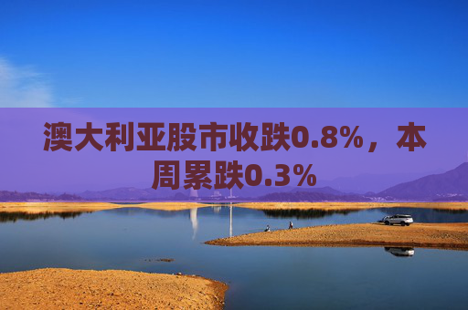 澳大利亚股市收跌0.8%，本周累跌0.3%