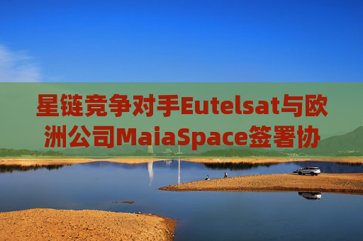 星链竞争对手Eutelsat与欧洲公司MaiaSpace签署协议 合作开展卫星发射业务