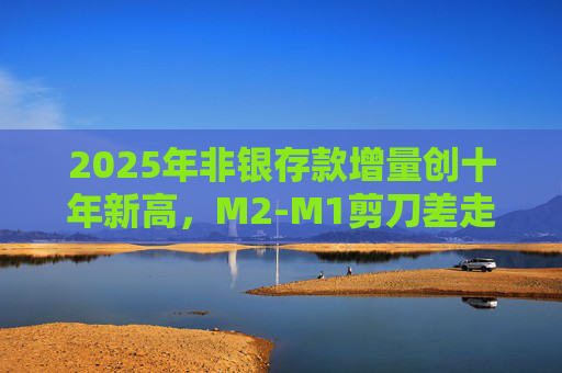 2025年非银存款增量创十年新高，M2-M1剪刀差走阔不改资金活化趋势