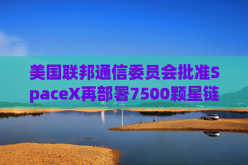 美国联邦通信委员会批准SpaceX再部署7500颗星链卫星的计划