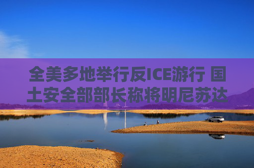 全美多地举行反ICE游行 国土安全部部长称将明尼苏达州增派警力