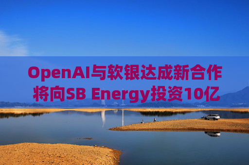 OpenAI与软银达成新合作 将向SB Energy投资10亿美元