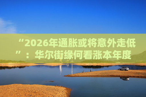 “2026年通胀或将意外走低”：华尔街缘何看涨本年度经济与股市