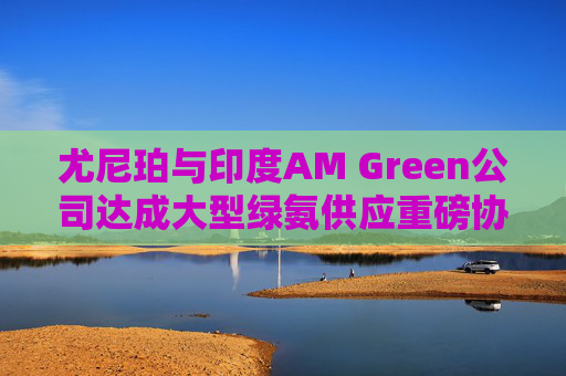 尤尼珀与印度AM Green公司达成大型绿氨供应重磅协议