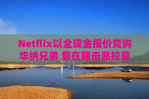 Netflix以全现金报价竞购华纳兄弟 意在阻击派拉蒙