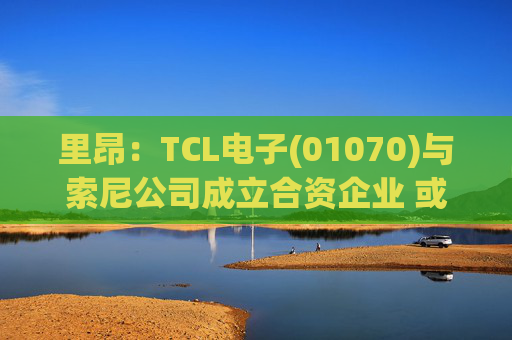 里昂：TCL电子(01070)与索尼公司成立合资企业 或有利于整体盈利增长