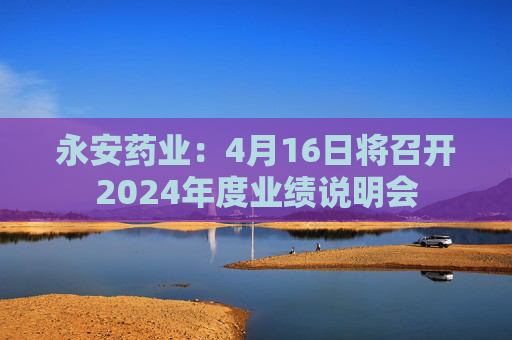 永安药业：4月16日将召开2024年度业绩说明会
