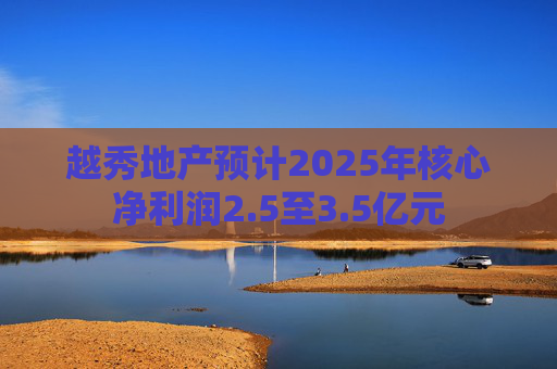 越秀地产预计2025年核心净利润2.5至3.5亿元