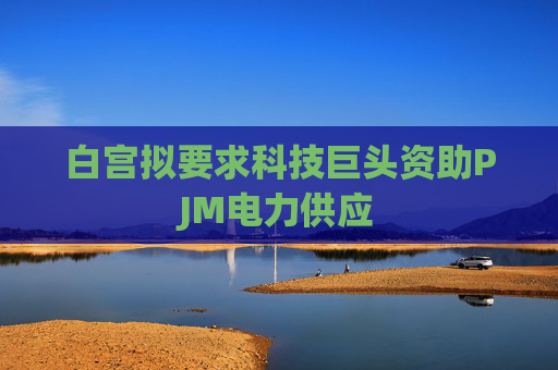 白宫拟要求科技巨头资助PJM电力供应