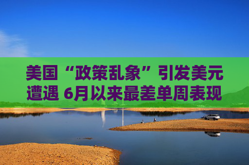 美国“政策乱象”引发美元遭遇 6月以来最差单周表现