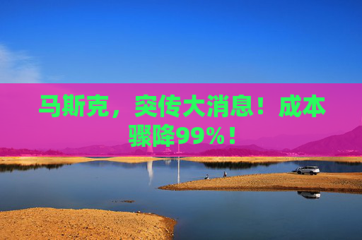 马斯克，突传大消息！成本骤降99%！