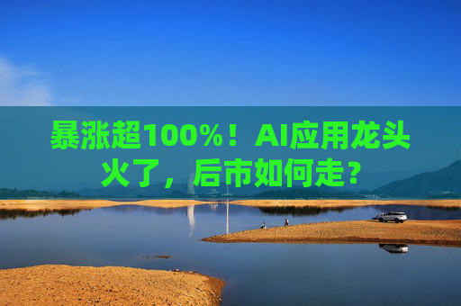 暴涨超100%！AI应用龙头火了，后市如何走？
