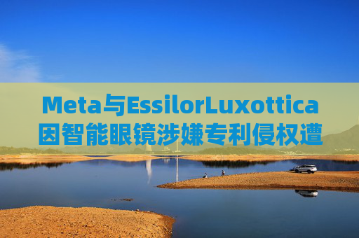 Meta与EssilorLuxottica因智能眼镜涉嫌专利侵权遭起诉