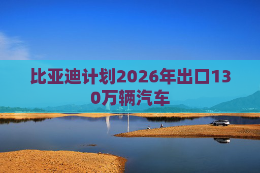 比亚迪计划2026年出口130万辆汽车