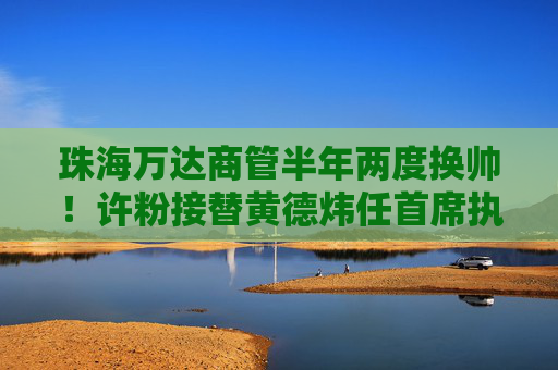 珠海万达商管半年两度换帅！许粉接替黄德炜任首席执行官