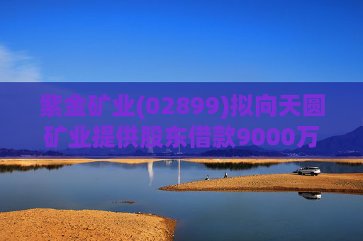 紫金矿业(02899)拟向天圆矿业提供股东借款9000万元