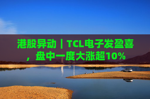 港股异动｜TCL电子发盈喜，盘中一度大涨超10%