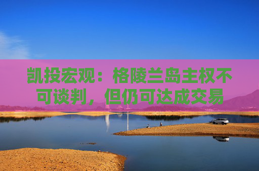 凯投宏观：格陵兰岛主权不可谈判，但仍可达成交易