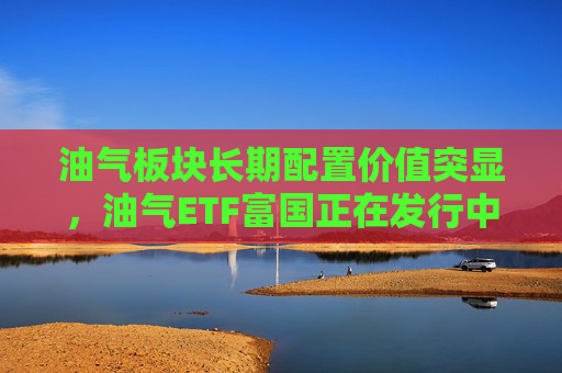 油气板块长期配置价值突显，油气ETF富国正在发行中