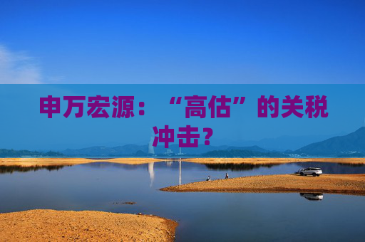 申万宏源：“高估”的关税冲击？