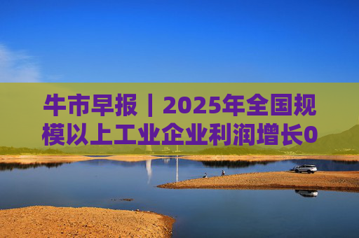 牛市早报｜2025年全国规模以上工业企业利润增长0.6%