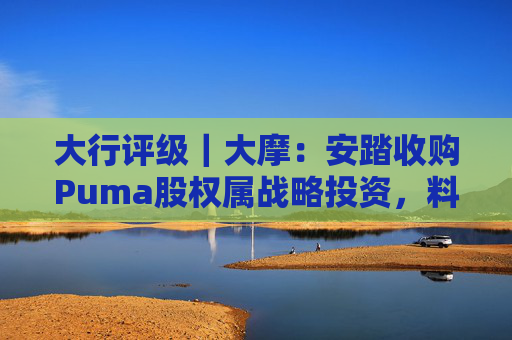 大行评级｜大摩：安踏收购Puma股权属战略投资，料将对现有品牌组合带来互补作用