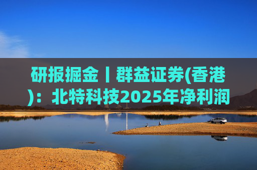 研报掘金丨群益证券(香港)：北特科技2025年净利润大幅增长，予“买进”建议