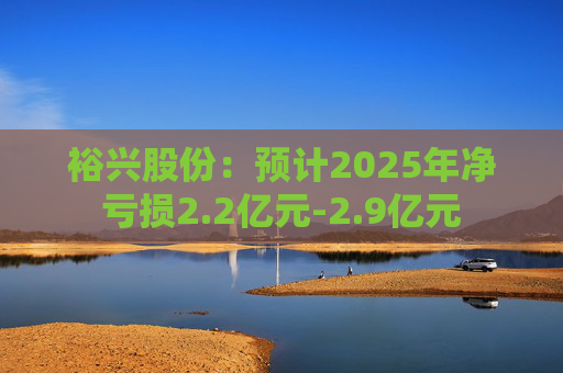 裕兴股份：预计2025年净亏损2.2亿元-2.9亿元