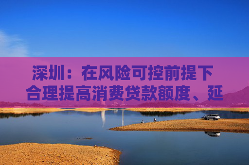深圳：在风险可控前提下 合理提高消费贷款额度、延长贷款期限
