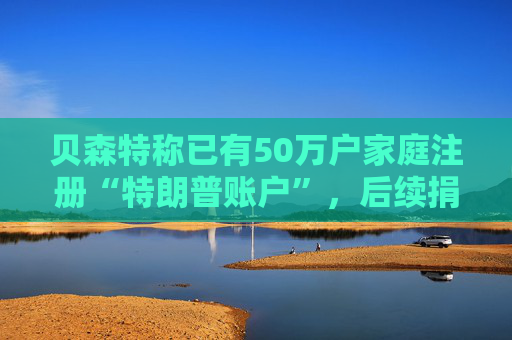 贝森特称已有50万户家庭注册“特朗普账户”，后续捐款持续涌入
