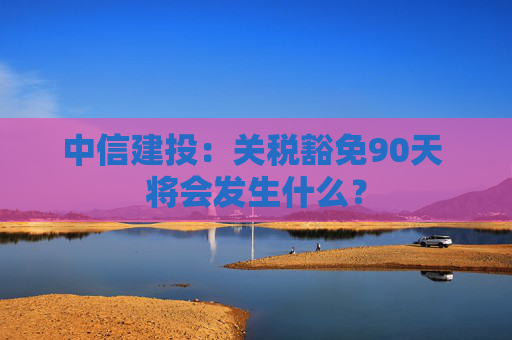 中信建投：关税豁免90天 将会发生什么？  第1张