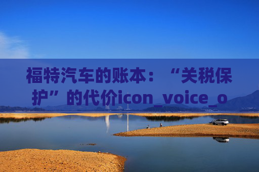 福特汽车的账本：“关税保护”的代价icon_voice_onicon_voice