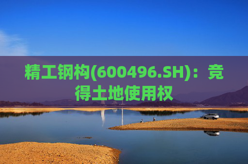 精工钢构(600496.SH)：竞得土地使用权