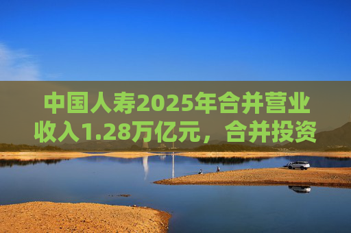 中国人寿2025年合并营业收入1.28万亿元，合并投资收益4011亿元