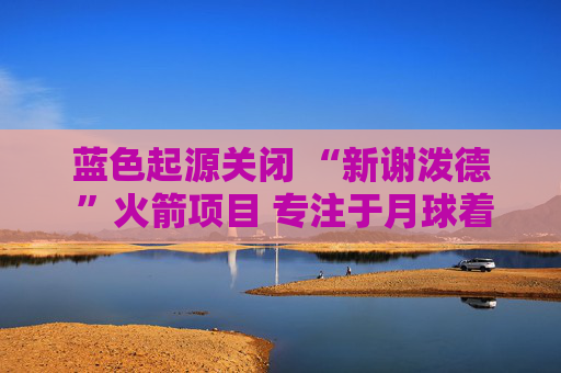 蓝色起源关闭 “新谢泼德 ”火箭项目 专注于月球着陆器开发