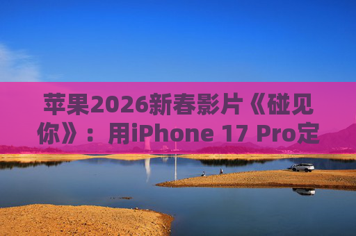 苹果2026新春影片《碰见你》：用iPhone 17 Pro定格温柔年味