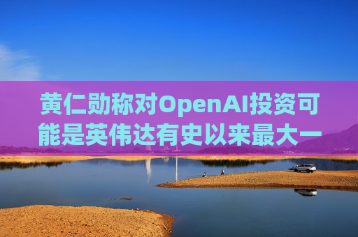 黄仁勋称对OpenAI投资可能是英伟达有史以来最大一笔