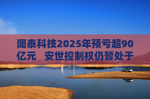 闻泰科技2025年预亏超90亿元   安世控制权仍暂处于受限状态