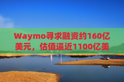 Waymo寻求融资约160亿美元，估值逼近1100亿美元  第1张