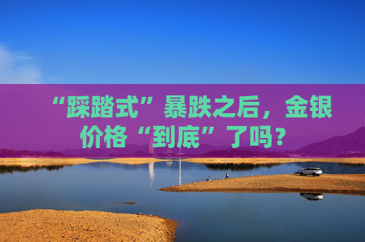 “踩踏式”暴跌之后，金银价格“到底”了吗？