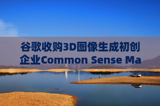 谷歌收购3D图像生成初创企业Common Sense Machines