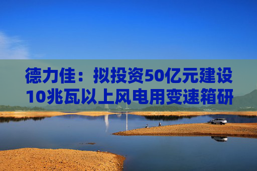 德力佳：拟投资50亿元建设10兆瓦以上风电用变速箱研发制造项目