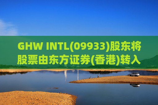 GHW INTL(09933)股东将股票由东方证券(香港)转入招银国际证券 转仓市值1.08亿港元