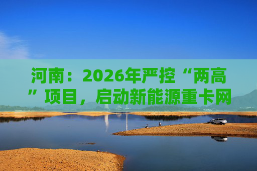 河南：2026年严控“两高”项目，启动新能源重卡网络建设