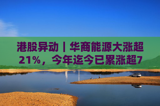 港股异动｜华商能源大涨超21%，今年迄今已累涨超73%
