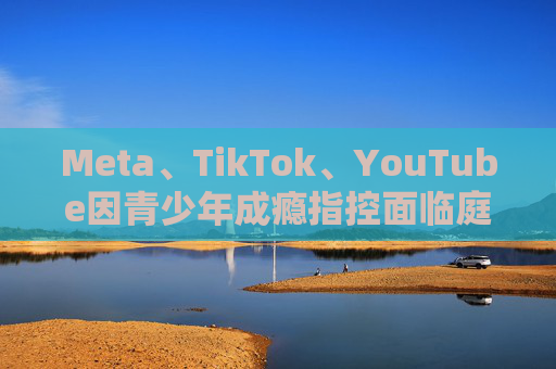 Meta、TikTok、YouTube因青少年成瘾指控面临庭审