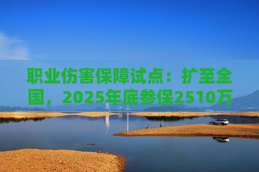 职业伤害保障试点：扩至全国，2025年底参保2510万人