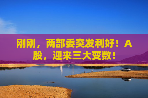 刚刚，两部委突发利好！A股，迎来三大变数！