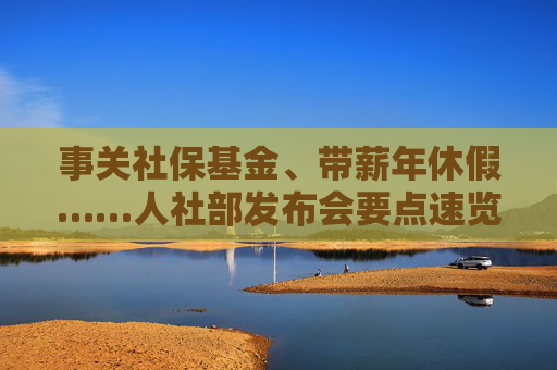 事关社保基金、带薪年休假……人社部发布会要点速览